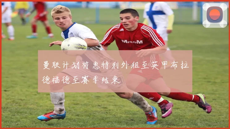 曼联计划将惠特利外租至英甲布拉德福德至赛季结束