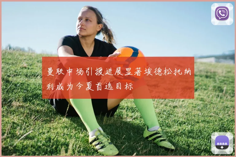 曼联中场引援进展显著埃德松托纳利成为今夏首选目标