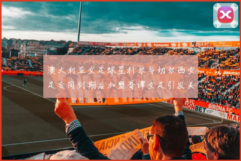 澳大利亚女足球星科尔与切尔西女足合同到期后加盟哥谭女足引发关注