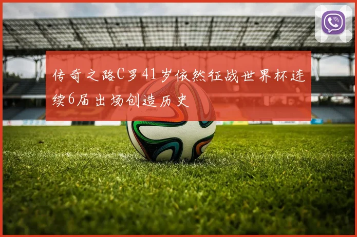 传奇之路C罗41岁依然征战世界杯连续6届出场创造历史