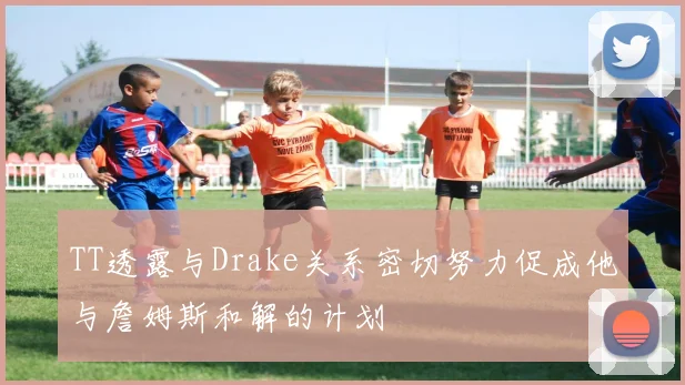 TT透露与Drake关系密切努力促成他与詹姆斯和解的计划