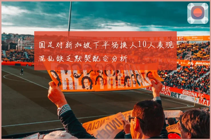 国足对新加坡下半场换人10人表现混乱缺乏默契配合分析