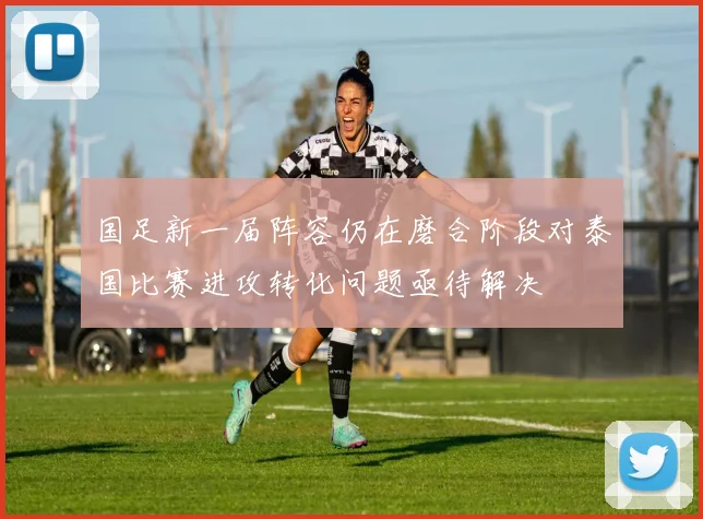 国足新一届阵容仍在磨合阶段对泰国比赛进攻转化问题亟待解决