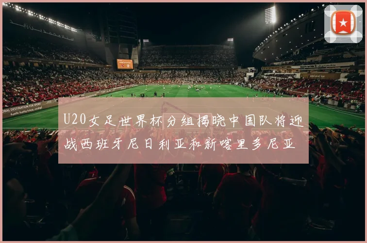 U20女足世界杯分组揭晓中国队将迎战西班牙尼日利亚和新喀里多尼亚