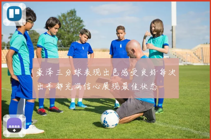 豪泽三分球表现出色感受良好每次出手都充满信心展现最佳状态