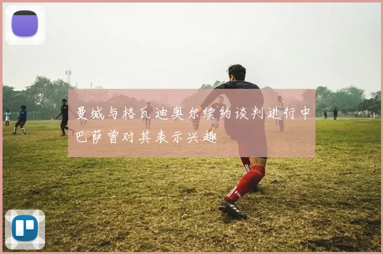 曼城与格瓦迪奥尔续约谈判进行中巴萨曾对其表示兴趣