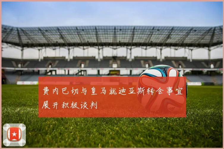 费内巴切与皇马就迪亚斯转会事宜展开积极谈判