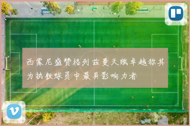 西蒙尼盛赞格列兹曼天赋卓越称其为执教球员中最具影响力者