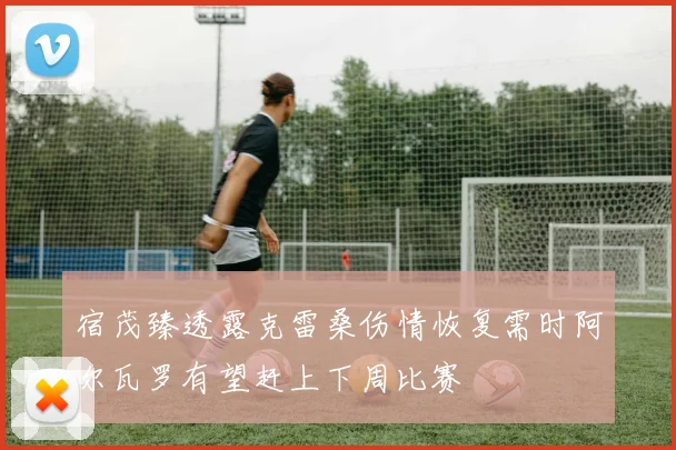 宿茂臻透露克雷桑伤情恢复需时阿尔瓦罗有望赶上下周比赛