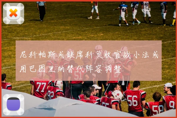 尼科帕斯或缺席科莫收官战小法或用巴图里纳替代阵容调整
