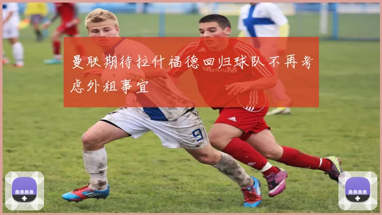 曼联期待拉什福德回归球队不再考虑外租事宜