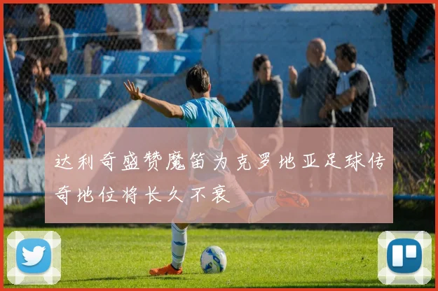 达利奇盛赞魔笛为克罗地亚足球传奇地位将长久不衰
