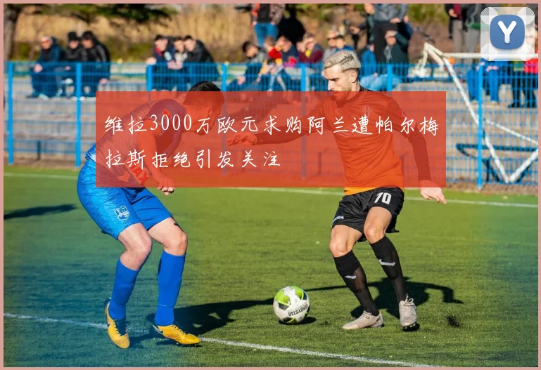 维拉3000万欧元求购阿兰遭帕尔梅拉斯拒绝引发关注