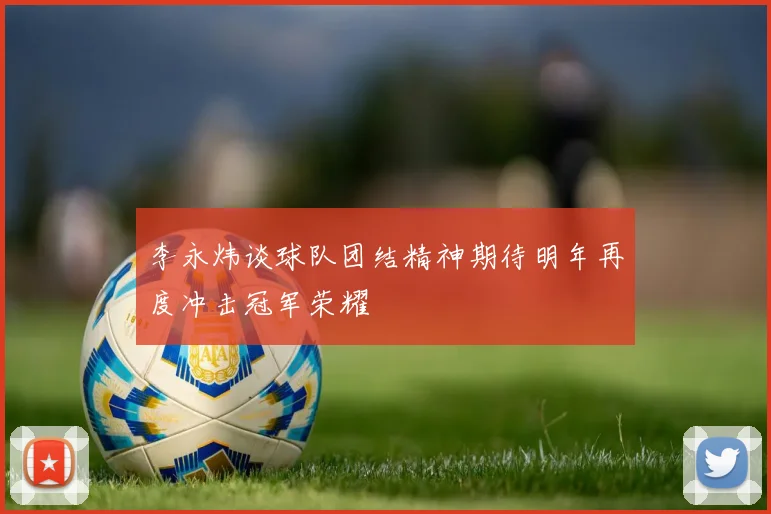 李永炜谈球队团结精神期待明年再度冲击冠军荣耀
