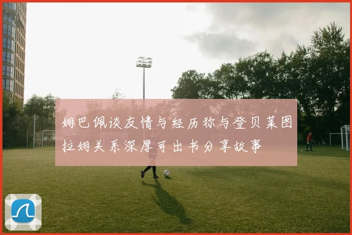 姆巴佩谈友情与经历称与登贝莱图拉姆关系深厚可出书分享故事