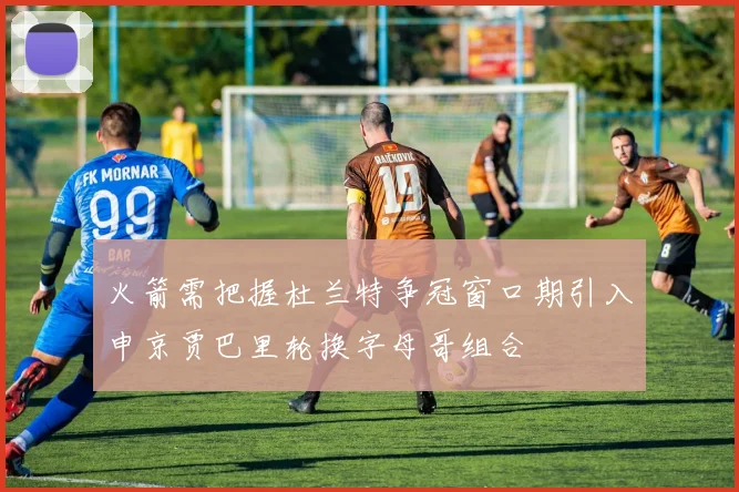火箭需把握杜兰特争冠窗口期引入申京贾巴里轮换字母哥组合