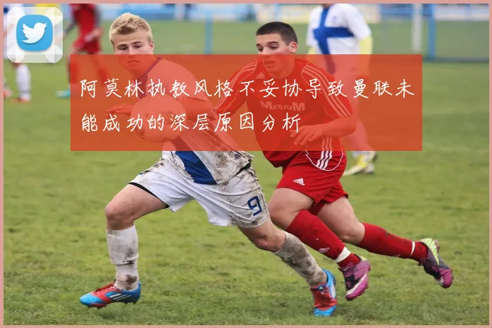 阿莫林执教风格不妥协导致曼联未能成功的深层原因分析