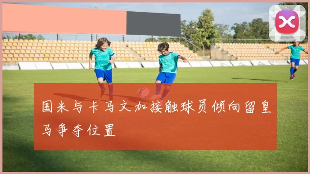 国米与卡马文加接触球员倾向留皇马争夺位置